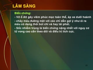 22
LAÂM SAØNG
•  Bieán chöùng:
•  - Vôõ oå AX gaây vieâm phuùc maïc toaøn theå, aùp xe döôùi hoaønh
•  - chaûy maùu ñöôøng maät vôùi caùc chæ daãn gôïi yù nhö oùi ra
maùu coù daïng thoûi buùt chì vaø hay taùi phaùt.
•  - Soác nhieãm truøng laø bieán chöùng naëng nhaát vôùi nguy cô
töû vong cao caàn theo doõi vaø ñieàu trò tích cöïc.
 