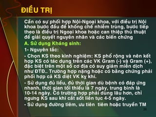 26
ÑIEÀU TRÒ
•  Caàn coù söï phoái hôïp Noäi-Ngoaïi khoa, vôùi ñieàu trò Noäi
khoa böôùc ñaàu ñeå khoáng cheá nhieãm truøng, böôùc tieáp
theo laø ñieàu trò Ngoaïi khoa hoaëc can thieäp thuû thuaät
ñeå giaûi quyeát nguyeân nhaân vaø caùc bieán chöùng
•  A. Söû duïng Khaùng sinh:
•  1- Nguyeân taéc:
•  - Choïn KS theo kinh nghieäm: KS phoå roäng vaø neân keát
hôïp KS coù taùc duïng treân caùc VK Gram (-) vaø Gram (+),
ñaëc bieät treân moät soá cô ñòa coù suy giaûm mieãn dòch
nhö ÑTÑ… Tröôøng hôïp naëng hoaëc coù baèng chöùng phaûi
phoái hôïp caû KS dieät VK kî khí.
•  - Söû duïng ñuû lieàu, ñuû thôøi gian duø beänh coù ñaùp öùng
nhanh, thôøi gian toái thieåu laø 7 ngaøy, trung bình laø
10-14 ngaøy. Coù tröôøng hôïp phaûi duøng laâu hôn, chæ
ngöng KS sau khi caét soát lieân tuïc 4-5 ngaøy.
•  - Söû duïng ñöôøng tieâm, öu tieân tieâm hoaëc truyeàn TM
 