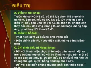 29
ÑIEÀU TRÒ
•  A. Ñieàu trò Noäi khoa:
•  Tröôùc khi coù KQ KS ñoà, coù theå löïa choïn KS theo kinh
nghieäm. Sau ñoù, neáu coù KQ KS ñoà, tuøy theo ñaùp öùng
ñieàu trò: neáu ñaùp öùng toát vôùi KS ñaõ choïn thì khoâng caàn
thay ñoåi, neáu ñaùp öùng khoâng thuaän lôïi hoaëc khoâng ñaùp
öùng, phaûi thay ñoåi theo KS ñoà.
•  B. Ñieàu trò hoã trôï:
•  - Phaùt hieän sôùm vaø ñieàu trò tình traïng soác
•  - Ñieàu chænh caùc RL nöôùc-ñieän giaûi, thaêng baèng kieàm-
toan
•  C. Chæ ñònh ñieàu trò Ngoaïi khoa:
•  - Ñoái vôùi oå muû: vieäc choïc thaùo hoaëc daãn löu chæ ñaët ra
trong tröôøng hôïp chæ coù vaøi ba oå muû to hoaëc treân moät soá
cô ñòa ñaëc bieät nhö ÑTÑ; coøn neáu coù nhieàu oå muû nhoû thì
khoâng theå giaûi quyeát baèng phöông phaùp naøy.
•  - Ñoái vôùi caùc bieán chöùng thöôøng phaûi can thieäp ngoaïi
 