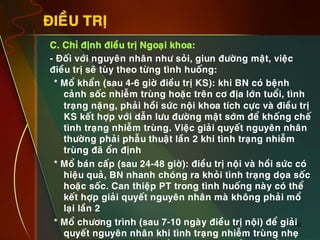 30
ÑIEÀU TRÒ
•  C. Chæ ñònh ñieàu trò Ngoaïi khoa:
•  - Ñoái vôùi nguyeân nhaân nhö soûi, giun ñöôøng maät, vieäc
ñieàu trò seõ tuøy theo töøng tình huoáng:
* Moå khaån (sau 4-6 giôø ñieàu trò KS): khi BN coù beänh
caûnh soác nhieãm truøng hoaëc treân cô ñòa lôùn tuoåi, tình
traïng naëng, phaûi hoài söùc noäi khoa tích cöïc vaø ñieàu trò
KS keát hôïp vôùi daãn löu ñöôøng maät sôùm ñeå khoáng cheá
tình traïng nhieãm truøng. Vieäc giaûi quyeát nguyeân nhaân
thöôøng phaûi phaãu thuaät laàn 2 khi tình traïng nhieãm
truøng ñaõ oån ñònh
* Moå baùn caáp (sau 24-48 giôø): ñieàu trò noäi vaø hoài söùc coù
hieäu quaû, BN nhanh choùng ra khoûi tình traïng doïa soác
hoaëc soác. Can thieäp PT trong tình huoáng naøy coù theå
keát hôïp giaûi quyeát nguyeân nhaân maø khoâng phaûi moå
laïi laàn 2
* Moå chöông trình (sau 7-10 ngaøy ñieàu trò noäi) ñeå giaûi
quyeát nguyeân nhaân khi tình traïng nhieãm truøng nheï
 