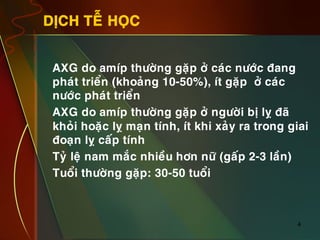 4
DÒCH TEÃ HOÏC
•  AXG do amíp thöôøng gaëp ôû caùc nöôùc ñang
phaùt trieån (khoaûng 10-50%), ít gaëp ôû caùc
nöôùc phaùt trieån
•  AXG do amíp thöôøng gaëp ôû ngöôøi bò lî ñaõ
khoûi hoaëc lî maïn tính, ít khi xaûy ra trong giai
ñoaïn lî caáp tính
•  Tyû leä nam maéc nhieàu hôn nöõ (gaáp 2-3 laàn)
•  Tuoåi thöôøng gaëp: 30-50 tuoåi
 