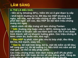 7
LAÂM SAØNG
•  A. Theå LS ñieån hình:
•  - tieàn söû lî (khoaûng 20%), hieám khi coù ôû giai ñoaïn lî caáp
•  - khôûi beänh thöôøng töø töø, BN ñau töùc HSP khoaûng 2-3
ngaøy, soát nheï, sau ñoù trieäu chöùng roõ daàn. Ñoâi khi khôûi
phaùt ñoät ngoät soát cao, ñau HSP döõ doäi keøm trieäu chöùng
möng muû ngay
•  - beänh caûnh raát ñaëc tröng vôùi tam chöùng Fontan:
•  * Soát: thöôøng nheï hoaëc vöøa (< 38oC), khoâng laïnh run. Neáu
boäi nhieãm vi khuaån: soát cao keøm laïnh run. Khi oå muû ñöôïc
hình thaønh: soát coù khuynh höôùng giaûm. Caùc trieäu chöùng ñi
keøm: chaùn aên, buoàn noân, khoù nguû…
•  * Ñau HSP töï phaùt, caûm giaùc nhö bò boùp chaët, ñau taêng
khi ho, thôû maïnh, xoay trôû…
•  * Gan to, beà maët trôn laùng, bôø tuø, maät ñoä meàm vaø taát ñau:
NP rung gan (+), aán keõ söôøng (+). Neáu khoái muû naèm saùt beà
maët gan, coù theå coù daáu phaäp pheàu
•  Caùc trieäu chöùng khaùc: traøn dòch maøng phoåi (P) do phaûn
öùng kieåu dòch tieát hoaëc do muû vôõ vaøo maøng phoåi. Vaøng da
 