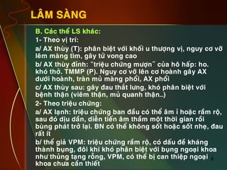 8
LAÂM SAØNG
•  B. Caùc theå LS khaùc:
•  1- Theo vò trí:
•  a/ AX thuøy (T): phaân bieät vôùi khoái u thöôïng vò, nguy cô vôõ
leâm maøng tim, gaây töû vong cao
•  b/ AX thuøy ñænh: “trieäu chöùng möôïn” cuûa hoâ haáp: ho.
khoù thôû. TMMP (P). Nguy cô vôõ leân cô hoaønh gaây AX
döôùi hoaønh, traøn muû maøng phoåi, AX phoåi
•  c/ AX thuøy sau: gaây ñau thaét löng, khoù phaân bieät vôùi
beänh thaän (vieâm thaän, muû quanh thaän…)
•  2- Theo trieäu chöùng:
•  a/ AX laïnh: trieäu chöùng ban ñaàu coù theå aâm æ hoaëc raàm roä,
sau ñoù dòu daàn, dieãn tieán aâm thaàm moät thôøi gian roài
buøng phaùt trôû laïi. BN coù theå khoâng soát hoaëc soát nheï, ñau
raát ít
•  b/ theå giaû VPM: trieäu chöùng raàm roä, coù daáu ñeà khaùng
thaønh buïng, ñoâi khi khoù phaân bieät vôùi buïng ngoaïi khoa
nhö thuûng taïng roãng, VPM, coù theå bò can thieäp ngoaïi
khoa chöa caàn thieát
 