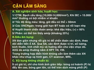9
CAÄN LAÂM SAØNG
•  A. Xeùt nghieäm sinh hoùa, huyeát hoïc:
•  1/ CTM: Baïch caàu taêng (10,000-14.000/mm3). Khi BC > 15.000/
mm3 thöôøng coù boäi nhieãm vi khuaån
•  2/ Toác ñoä laéng maùu: taêng, giôø ñaàu coù theå > 50mm
•  3/ Caùc XNCNgan: trong giôùi haïn BT hoaëc coù roái loaïn nheï
•  4/ Huyeát thanh chaån ñoaùn amíp: khaù ñaëc hieäu, (+) > 95%
•  5/ Phaân: coù theå tìm thaáy amíp (khoaûng 25%)
•  B.Sieâu aâm buïng:
•  XN ñôn giaûn nhöng raát giaù trò ñeå chaån ñoaùn xaùc ñònh, theo
doõi dieãn tieán oå AX. Qua SA, xaùc ñònh ñöôïc vò trí, soá löôïng,
kích thöôùc, tính chaát muû vaø höôùng daãn cho vieäc choïc doø.
AXG do amíp thöôøng naèm ôû HPT VII, VIII.
•  Trong tröôøng hôïp ñieån hình khoâng caàn laøm theâm caùc XN
khaùc nhö chuïp xaï hình gan, CT scanner, MRI…
•  C. XQ buïng khoâng chuaån bò:
•  Ít coù giaù trò, chæ cho hình aûnh giaùn tieáp: boùng cô hoaønh (P) bò
ñaåy leân cao, boùng gan lôùn, coù theå traøn dòch maøng phoåi (P)
 