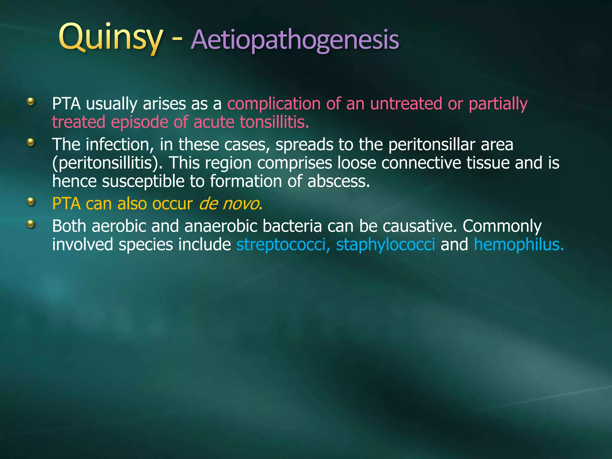 Aetiopathogenesis
PTA usually arises as a complication of an untreated or partially
treated episode of acute tonsillitis.
The infection, in these cases, spreads to the peritonsillar area
(peritonsillitis). This region comprises loose connective tissue and is
hence susceptible to formation of abscess.
PTA can also occur de novo.
Both aerobic and anaerobic bacteria can be causative. Commonly
involved species include streptococci, staphylococci and hemophilus.
 