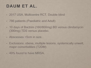 DAUM ET AL.
• 2017 USA, Multicentre RCT, Double blind
• 786 patients (Paediatric and Adult)
• 10 days of Bactrim (160/800mg) BD versus clindamycin
(300mg) TDS versus placebo.
• Abscesses <5cm in size.
• Exclusions: obese, multiple lesions, systemically unwell,
major comorbidities (T2DM)
• 49% found to have MRSA.
 