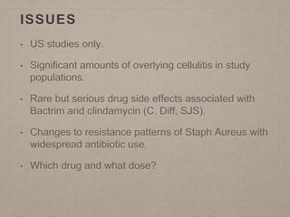 ISSUES
• US studies only.
• Significant amounts of overlying cellulitis in study
populations.
• Rare but serious drug side effects associated with
Bactrim and clindamycin (C. Diff, SJS).
• Changes to resistance patterns of Staph Aureus with
widespread antibiotic use.
• Which drug and what dose?
 