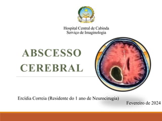 Hospital Central de Cabinda
Serviço de Imaginologia
ABSCESSO
CEREBRAL
Ercídia Correia (Residente do 1 ano de Neurocirugia)
Fevereiro de 2024
 