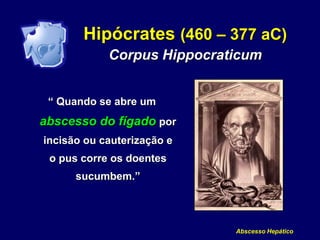 Abscesso Hepático
Hipócrates (460 – 377 aC)
Corpus Hippocraticum
“ Quando se abre um
abscesso do fígado por
incisão ou cauterização e
o pus corre os doentes
sucumbem.”
 