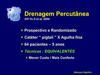 Drenagem Percutânea
CH Yu S et al, 2004.
 Prospectivo e Randomizado
 Catéter “ pigtail ” X Agulha fina
 64 pacientes – 5 anos
 Técnicas : EQUIVALENTES
 Menor Custo / Mais Conforto
Abscesso Hepático
 