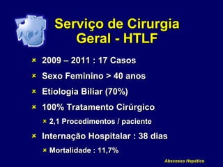 Serviço de Cirurgia
Geral - HTLF
 2009 – 2011 : 17 Casos
 Sexo Feminino > 40 anos
 Etiologia Biliar (70%)
 100% Tratamento Cirúrgico
 2,1 Procedimentos / paciente
 Internação Hospitalar : 38 dias
 Mortalidade : 11,7%
Abscesso Hepático
 