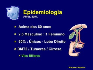 Abscesso Hepático
Epidemiologia
Pitt H, 2007.
 Acima dos 60 anos
 2,5 Masculino : 1 Feminino
 60% : Únicos - Lobo Direito
 DMT2 / Tumores / Cirrose
 Vias Biliares
 