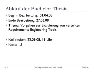 Ablauf der Bachelor Thesis Beginn Bearbeitung:  01.04.08 Ende Bearbeitung: 27.06.08 Thema: Vorgehen zur Evaluierung von verteilten Requirements Engineering Tools Kolloquium: 22.09.08, 11 Uhr Note: 1,3 30.09.08 Der Weg zum Abschluss – M. Friedel 