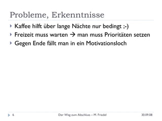 Probleme, Erkenntnisse Kaffee hilft über lange Nächte nur bedingt ;-) Freizeit muss warten    man muss Prioritäten setzen Gegen Ende fällt man in ein Motivationsloch 30.09.08 Der Weg zum Abschluss – M. Friedel 