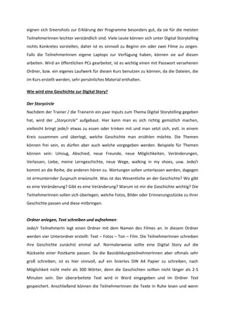 eignen sich Sreenshots zur Erklärung der Programme besonders gut, da sie für die meisten
TeilnehmerInnen leichter verständlich sind. Viele Leute können sich unter Digital Storytelling
nichts Konkretes vorstellen, daher ist es sinnvoll zu Beginn ein oder zwei Filme zu zeigen.
Falls die TeilnehmerInnen eigene Laptops zur Verfügung haben, können sie auf diesen
arbeiten. Wird an öffentlichen PCs gearbeitet, ist es wichtig einen mit Passwort versehenen
Ordner, bzw. ein eigenes Laufwerk für diesen Kurs benutzen zu können, da die Dateien, die
im Kurs erstellt werden, sehr persönliches Material enthalten.
Wie wird eine Geschichte zur Digital Story?
Der Storycircle
Nachdem der Trainer / die Trainerin ein paar Inputs zum Thema Digital Storytelling gegeben
hat, wird der „Storycircle“ aufgebaut. Hier kann man es sich richtig gemütlich machen,
vielleicht bringt jede/r etwas zu essen oder trinken mit und man setzt sich, evtl. in einem
Kreis zusammen und überlegt, welche Geschichte man erzählen möchte. Die Themen
können frei sein, es dürfen aber auch welche vorgegeben werden. Beispiele für Themen
können sein: Umzug, Abschied, neue Freunde, neue Möglichkeiten, Veränderungen,
Verlassen, Liebe, meine Lerngeschichte, neue Wege, walking in my shoes, usw. Jede/r
kommt an die Reihe, die anderen hören zu. Wertungen sollen unterlassen werden, dagegen
ist ermunternder Zuspruch erwünscht. Was ist das Wesentliche an der Geschichte? Wo gibt
es eine Veränderung? Gibt es eine Veränderung? Warum ist mir die Geschichte wichtig? Die
TeilnehmerInnen sollen sich überlegen, welche Fotos, Bilder oder Erinnerungsstücke zu ihrer
Geschichte passen und diese mitbringen.

Ordner anlegen, Text schreiben und aufnehmen:
Jede/r TeilnehmerIn legt einen Ordner mit dem Namen des Filmes an. In diesem Ordner
werden vier Unterordner erstellt: Text – Fotos – Ton – Film. Die TeilnehmerInnen schreiben
ihre Geschichte zunächst einmal auf. Normalerweise sollte eine Digital Story auf die
Rückseite einer Postkarte passen. Da die BasisbildungsteilnehmerInnen aber oftmals sehr
groß schreiben, ist es hier sinnvoll, auf ein liniertes DIN A4 Papier zu schreiben, nach
Möglichkeit nicht mehr als 300 Wörter, denn die Geschichten sollten nicht länger als 2-5
Minuten sein. Der überarbeitete Text wird in Word eingegeben und im Ordner Text
gespeichert. Anschließend können die TeilnehmerInnen die Texte in Ruhe lesen und wenn

 