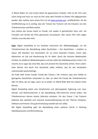 in Movie Maker ein und ersetzt damit die gesprochene Tondatei. Jetzt ist der Film auch
schon fertig und muss nur noch als Film unter dem Filmtitel im Ordner Film abgespeichert
werden. Wer möchte, kann seinen Film z.B. auf www.youtube.com veröffentlichen. Für die
Veröffentlichung ist es wichtig, dass der Trainer/ die Trainerin sich die Erlaubnis von den
TeilnehmerInnen schriftlich einholt.
Zum Schluss des Kurses macht es Freude, sich wieder in gemütlichem Kreis, evtl. mit
Freunden und Familie die Filme gemeinsam anzuschauen. Wer seinen Film nicht zeigen
möchte, muss das aber nicht.

Fazit: Digital storytelling ist ein kreatives Instrument der Medienpädagogik, um die
TeilnehmerInnen der Basisbildung selbst Geschichten – ihre Geschichten – erzählen zu
lassen. Oft bewirken ihre Geschichten für sie einen heilenden Prozess, immer aber
bekommen sie Lob und Anerkennung für ihr Werk. Durch die intensive Medienarbeit
erhalten sie wiederum Medienkompetenz und das stärkt das Selbstbewusstsein enorm. Für
manche ist es sogar das erste Mal, dass sich jemand ihre Geschichte anhört, ihnen zuhört.
Viele können sich durch ihre Geschichte selbst erklären, was für das Verständnis
untereinander positiv beiträgt.
Am Ende steht immer Freude: Freude des Trainers / der Trainerin, dass eine Vielfalt an
gelungenen Geschichten entstanden ist, aber vor allem die Freude der TeilnehmerInnen
über ihr Werk, das sie sogar, wenn sie es wollen, im World Wide Web mit anderen teilen
können.
Digital Storytelling bietet eine künstlerische und überzeugende Ergänzung zum LeseSchreib- und Rechenunterricht in der Basisbildung, EDV-Unterricht einmal anders. Die
TeilnehmerInnen können bereits Gelerntes einsetzen. Für den Trainer / die Trainerin
bedeutet dies ebenfalls eine intensive Auseinandersetzung mit den Themen Computer,
Software und Internet. Eine gute Einschulung versteht sich von selbst.
Mit Digital Storytelling geht die Basisbildung einen weiteren Schritt in Richtung
Selbstbewusstsein und Wertschätzung.

 