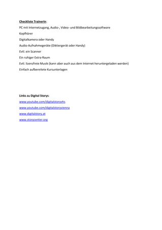 Checkliste TrainerIn:
PC mit Internetzugang, Audio-, Video- und Bildbearbeitungssoftware
Kopfhörer
Digitalkamera oder Handy
Audio-Aufnahmegeräte (Diktiergerät oder Handy)
Evtl. ein Scanner
Ein ruhiger Extra-Raum
Evtl. lizenzfreie Musik (kann aber auch aus dem Internet heruntergeladen werden)
Einfach aufbereitete Kursunterlagen

Links zu Digital Storys:
www.youtube.com/digitalstoryvhs
www.youtube.com/digitalstoryvienna
www.digitalstory.at
www.storycenter.org

 