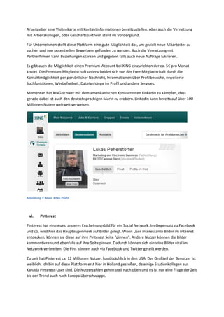 Arbeitgeber eine Visitenkarte mit Kontaktinformationen bereitzustellen. Aber auch die Vernetzung
mit Arbeitskollegen, oder Geschäftspartnern steht im Vordergrund.
Für Unternehmen stellt diese Plattform eine gute Möglichkeit dar, um gezielt neue Mitarbeiter zu
suchen und von potentiellen Bewerbern gefunden zu werden. Auch die Vernetzung mit
Partnerfirmen kann Beziehungen stärken und gegeben falls auch neue Aufträge lukrieren.
Es gibt auch die Möglichkeit einen Premium-Account bei XING einzurichten der ca. 5€ pro Monat
kostet. Die Premium-Mitgliedschaft unterscheidet sich von der Free-Mitgliedschaft durch die
Kontaktmöglichkeit per persönlicher Nachricht, Informationen über Profilbesuche, erweiterte
Suchfunktionen, Werbefreiheit, Dateianhänge im Profil und andere Services.
Momentan hat XING schwer mit dem amerikanischen Konkurrenten Linkedin zu kämpfen, dass
gerade dabei ist auch den deutschsprachigen Markt zu erobern. Linkedin kann bereits auf über 100
Millionen Nutzer weltweit verweisen.
Abbildung 7: Mein XING Profil
vi. Pinterest
Pinterest hat ein neues, anderes Erscheinungsbild für ein Social Network. Im Gegensatz zu Facebook
und co. wird hier das Hauptaugenmerk auf Bilder gelegt. Wenn User interessante Bilder im Internet
entdecken, können sie diese auf ihre Pinterest Seite "pinnen". Andere Nutzer können die Bilder
kommentieren und ebenfalls auf ihre Seite pinnen. Dadurch können sich einzelne Bilder viral im
Netzwerk verbreiten. Die Pins können auch via Facebook und Twitter geteilt werden.
Zurzeit hat Pinterest ca. 12 Millionen Nutzer, hauütsächlich in den USA. Der Großteil der Benutzer ist
weiblich. Ich bin auf diese Plattform erst hier in Holland gestoßen, da einige Studienkollegen aus
Kanada Pinterest-User sind. Die Nutzerzahlen gehen steil nach oben und es ist nur eine Frage der Zeit
bis der Trend auch nach Europa überschwappt.
 