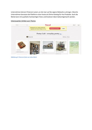 Unternehmen können Pinterest nutzen um die User auf die eigene Webseite zu bringen. Manche
Unternehmen benutzen die Plattform schon heute als Online-Katalog für ihre Produkte. Auch die
Marke kann mit qualitativ hochwertigen Fotos und kreativen Ideen bekanntgemacht werden.
Interessanter Artikel zum Thema
Abbildung 8: Pinterest-Seite von Julius Meinl
 