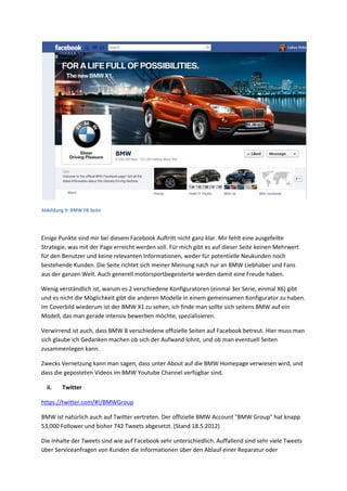 Abbildung 9: BMW FB Seite
Einige Punkte sind mir bei diesem Facebook Auftritt nicht ganz klar. Mir fehlt eine ausgefeilte
Strategie, was mit der Page erreicht werden soll. Für mich gibt es auf dieser Seite keinen Mehrwert
für den Benutzer und keine relevanten Informationen, weder für potentielle Neukunden noch
bestehende Kunden. Die Seite richtet sich meiner Meinung nach nur an BMW Liebhaber und Fans
aus der ganzen Welt. Auch generell motorsportbegeisterte werden damit eine Freude haben.
Wenig verständlich ist, warum es 2 verschiedene Konfiguratoren (einmal 3er Serie, einmal X6) gibt
und es nicht die Möglichkeit gibt die anderen Modelle in einem gemeinsamen Konfigurator zu haben.
Im Coverbild wiederum ist der BMW X1 zu sehen, ich finde man sollte sich seitens BMW auf ein
Modell, das man gerade intensiv bewerben möchte, spezialisieren.
Verwirrend ist auch, dass BMW 8 verschiedene offizielle Seiten auf Facebook betreut. Hier muss man
sich glaube ich Gedanken machen ob sich der Aufwand lohnt, und ob man eventuell Seiten
zusammenlegen kann.
Zwecks Vernetzung kann man sagen, dass unter About auf die BMW Homepage verwiesen wird, und
dass die geposteten Videos im BMW Youtube Channel verfügbar sind.
ii. Twitter
https://twitter.com/#!/BMWGroup
BMW ist natürlich auch auf Twitter vertreten. Der offizielle BMW Account "BMW Group" hat knapp
53,000 Follower und bisher 742 Tweets abgesetzt. (Stand 18.5.2012)
Die Inhalte der Tweets sind wie auf Facebook sehr unterschiedlich. Auffallend sind sehr viele Tweets
über Serviceanfragen von Kunden die Informationen über den Ablauf einer Reparatur oder
 