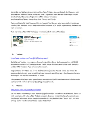 Vorschläge zur Wartung bekommen möchten. Auch Anfragen über den Besuch des Museums oder
Beschwerden über Ausfälle der Homepage habe ich gesehen. Meist werden die Anfragen schnell
beantwortet und es wird auf irgendeine E-Mail Adresse verwiesen.
Vereinzelt gibt es Tweets über andere BMW Themen und Events.
Twitter stellt also für BMW hauptsächlich ein Support-Tool dar, um seine (potentiellen) Kunden zu
unterstützen. Inwiefern das für die Kunden hilfreich ist bzw. ob es positiv angenommen wird kann ich
nicht beurteilen.
Auch hier wird auf die BMW Homepage verwiesen, jedoch nicht auf Facebook.
iii. Youtube
http://www.youtube.com/user/BMW?feature=watch
BMW hat auf Youtube einen eigenen Channel eingerichtet. Dieser läuft ausgezeichnet mit 58,000
Abonnenten und 42,000,000 Videoaufrufen. Gleich auf der Startseite wird auf die BMW Webseite
und die BMW Facebook Page verwiesen, lobenswert.
Insgesamt sind 484 Videos und 27 von BMW zusammengestellte Playlists online. Die Inhalte der
Videos sind wieder sehr unterschiedlich, wie auf Facebook. Von Motorsport über Neuvorstellungen,
Werbespots und Historischem ist alles zu finden.
Generell kann man sagen, dass man sich sehr bemüht qualitativ hochwertige Videos zu produzieren,
wahrscheinlich auch ein Grund für den Erfolg dieses Channels.
iv. Website
http://www.bmw.com/com/de/index.html
Da, das Thema dieser Analyse nicht die Homepage sondern die Social Media Auftritte sind, werde ich
mich kurz halten. Ich habe auf der Website entdeckt, dass man einfach Inhalte auf verschiedensten
Plattformen teilen kann. Wenn man im unteren Bereich mit der Maus über "Share" fährt, erscheint
ein Pop-Up mit verschiedensten Social Media Plattformen.
 