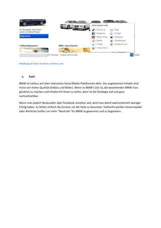 Abbildung 10: Share Funktion auf bmw.com
v. Fazit
BMW ist nahezu auf allen relevanten Social Media Plattformen aktiv. Die angebotenen Inhalte sind
meist von hoher Qualität (Videos und Bilder). Wenn es BMW's Ziel ist, die bestehenden BMW Fans
glücklich zu machen und Inhalte mit Ihnen zu teilen, dann ist die Strategie voll und ganz
nachvollziehbar.
Wenn man jedoch Neukunden über Facebook anziehen will, wird man damit wahrscheinlich weniger
Erfolg haben. Es fehlen einfach die Anreize um die Seite zu besuchen. Vielleicht würden Gewinnspiele
oder Ähnliches helfen um mehr "Neutrale" für BMW zu gewinnen und zu begeistern.
 