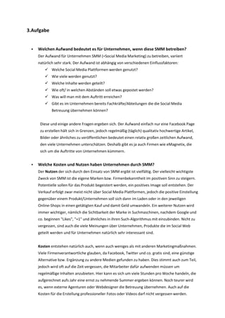 3.Aufgabe
 Welchen Aufwand bedeutet es für Unternehmen, wenn diese SMM betreiben?
Der Aufwand für Unternehmen SMM (=Social Media Marketing) zu betreiben, variiert
natürlich sehr stark. Der Aufwand ist abhängig von verschiedenen Einflussfaktoren:
 Welche Social Media Plattformen werden genutzt?
 Wie viele werden genutzt?
 Welche Inhalte werden geteilt?
 Wie oft/ in welchen Abständen soll etwas gepostet werden?
 Was will man mit dem Auftritt erreichen?
 Gibt es im Unternehmen bereits Fachkräfte/Abteilungen die die Social Media
Betreuung übernehmen können?
Diese und einige andere Fragen ergeben sich. Der Aufwand einfach nur eine Facebook Page
zu erstellen hält sich in Grenzen, jedoch regelmäßig (täglich) qualitativ hochwertige Artikel,
Bilder oder ähnliches zu veröffentlichen bedeutet einen relativ großen zeitlichen Aufwand,
den viele Unternehmen unterschätzen. Deshalb gibt es ja auch Firmen wie eMagnetix, die
sich um die Auftritte von Unternehmen kümmern.
 Welche Kosten und Nutzen haben Unternehmen durch SMM?
Der Nutzen der sich durch den Einsatz von SMM ergibt ist vielfältig. Der vielleicht wichtigste
Zweck von SMM ist die eigene Marken bzw. Firmenbekanntheit im positiven Sinn zu steigern.
Potentielle sollen für das Produkt begeistert werden, ein positives Image soll entstehen. Der
Verkauf erfolgt zwar meist nicht über Social Media Plattformen, jedoch die positive Einstellung
gegenüber einem Produkt/Unternehmen soll sich dann im Laden oder in den jeweiligen
Online-Shops in einen getätigten Kauf und damit Geld umwandeln. Ein weiterer Nutzen wird
immer wichtiger, nämlich die Sichtbarkeit der Marke in Suchmaschinen, nachdem Google und
co. beginnen "Likes", "+1" und ähnliches in ihren Such-Algorithmus mit einzubinden. Nicht zu
vergessen, sind auch die viele Meinungen über Unternehmen, Produkte die im Social Web
geteilt werden und für Unternehmen natürlich sehr interessant sind.
Kosten entstehen natürlich auch, wenn auch weniges als mit anderen Marketingmaßnahmen.
Viele Firmenverantwortliche glauben, da Facebook, Twitter und co. gratis sind, eine günstige
Alternative bzw. Ergänzung zu andere Medien gefunden zu haben. Dies stimmt auch zum Teil,
jedoch wird oft auf die Zeit vergessen, die Mitarbeiter dafür aufwenden müssen um
regelmäßige Inhalten anzubieten. Hier kann es sich um viele Stunden pro Woche handeln, die
aufgerechnet aufs Jahr eine ernst zu nehmende Summer ergeben können. Noch teurer wird
es, wenn externe Agenturen oder Webdesigner die Betreuung übernehmen. Auch auf die
Kosten für die Erstellung professioneller Fotos oder Videos darf nicht vergessen werden.
 