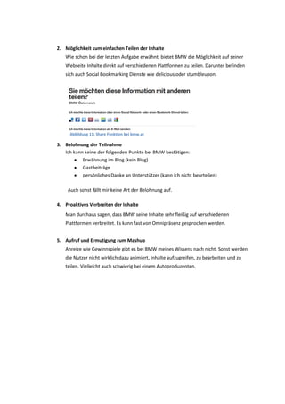 2. Möglichkeit zum einfachen Teilen der Inhalte
Wie schon bei der letzten Aufgabe erwähnt, bietet BMW die Möglichkeit auf seiner
Webseite Inhalte direkt auf verschiedenen Plattformen zu teilen. Darunter befinden
sich auch Social Bookmarking Dienste wie delicious oder stumbleupon.
Abbildung 11: Share Funktion bei bmw.at
3. Belohnung der Teilnahme
Ich kann keine der folgenden Punkte bei BMW bestätigen:
 Erwähnung im Blog (kein Blog)
 Gastbeiträge
 persönliches Danke an Unterstützer (kann ich nicht beurteilen)
Auch sonst fällt mir keine Art der Belohnung auf.
4. Proaktives Verbreiten der Inhalte
Man durchaus sagen, dass BMW seine Inhalte sehr fleißig auf verschiedenen
Plattformen verbreitet. Es kann fast von Omnipräsenz gesprochen werden.
5. Aufruf und Ermutigung zum Mashup
Anreize wie Gewinnspiele gibt es bei BMW meines Wissens nach nicht. Sonst werden
die Nutzer nicht wirklich dazu animiert, Inhalte aufzugreifen, zu bearbeiten und zu
teilen. Vielleicht auch schwierig bei einem Autoproduzenten.
 