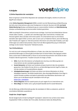 4.Aufgabe
1) Online Reputation der voestalpine
Bevor ich genauer auf die Online Reputation der voestalpine AG eingehe, möchte ich vorher den
Begriff noch erläutern.
Unter Online Reputation Management (ORM), versteht man die Überwachung und Beeinflussung
des Rufs einen Unternehmens oder einer Einzelperson im Internet. Das kann mit Hilfe von Social
Media Monitoring (Analyse und Beobachtung von nutzererstellten Inhalten) und Web Monitoring
(Analyse und Beobachtung von kommerziellen Inhalten) geschehen.
ORM ist wichtig für Unternehmen und wird immer wichtiger. Durch das Social Web (Nutzer können
Inhalte selber erstellen, ...), werden sehr viele Meinungen über Unternehmen, Produkte oder
Personen geteilt. Diese sind aber nicht immer positiv. Für Unternehmen kann es eine Chance
darstellen über eigene Fehler zu lernen, aber es kann auch zu Problemen führen, wenn die Meinung
über Produkte sehr negativ ist. Viele Konsumenten informieren sich online über Produkte, auch über
Erfahrungen von anderen Konsumenten. Diese Form der Meinungsbeeinflussung ist mittlerweile
wichtiger als die meisten "klassischen" Werbeintrumente.
Top 5 Einflussfaktoren:
Für mich ist es sehr schwierig Einflussfaktoren zu finden, da es über das Unternehmen kaum
persönliche Meinungen im Internet gibt (zumindest kann ich keine finden). Dies liegt ganz einfach
daran, da die Voest im B2B Geschäft zu Hause ist und normale Konsumenten nicht direkt mit dem
Produkt in Berührung kommen. Trotzdem versuche ich einige zu finden.
 Wikis: Durch die Informationen auf wikipedia kann durchaus eine Meinung über ein
Unternehmen wie der voestalpine geprägt werden.
 Soziale Netzwerke: Auf Seiten wie Facebook wird ganz bestimmt über die voestalpine
gesprochen. Das Problem für das UN ist es, auf diese Beiträge keinerlei Zugriff zu haben, da
sich das meistens im Freundschaftskreis abspielt.
 Arbeitgeberbewertungen: Auf Seiten wie Kelzen.com können Mitarbeiter ein UN als
Arbeitgeber bewerten. Die Gefahr besteht darin, dass ehemalige Mitarbeiter ihren Ärger in
solchen Portalen ausleben und dadurch potentielle neue Mitarbeiter abschrecken. Auf
Kelzen.com ist die Bewertung der voestalpine nicht sehr gut.
kelzen.com - voestalpine
 Online-Magazine: Können sowohl positiv als auch negativ für ein Unternehmen sein.
 Micro Blogs: Für Twitter und co. gilt prinzipiell dasselbe wie für soziale Netzwerke.
Um die Meinung und Berichterstattung über die voestalpine im Web zu analysieren, werde ich
verschiedene Methoden ausprobieren:
Google bzw. Google Suggest:
Bei der Google Suche mit dem Suchbegriff "voestalpine", bekommt man auf den ersten Seiten
hauptsächlich Treffer zu Inhalten der Firma selbst. Die diversen Seiten des Webauftrittes,
 