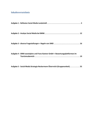 Inhaltsverzeichnis
Aufgabe 1 - Reflexion Social Media Landschaft ....................................................................... 3
Aufgabe 2 - Analyse Social Media bei BMW........................................................................... 12
Aufgabe 3 - diverse Fragestellungen + Regeln von SMO ....................................................... 16
Aufgabe 4 - ORM voestalpine und Franz Kastner GmbH + Bewertungsplattformen im
Tourismusbereich ................................................................................................ 19
Aufgabe 5 - Social Media Strategie Neckermann Österreich (Gruppenarbeit)..................... 25
 