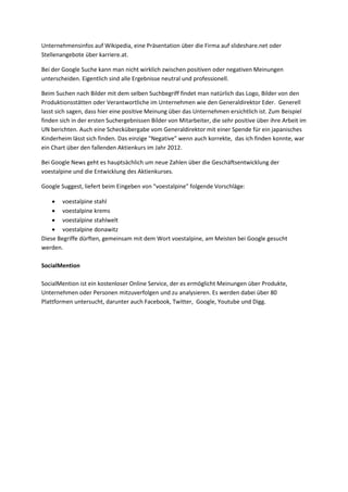 Unternehmensinfos auf Wikipedia, eine Präsentation über die Firma auf slideshare.net oder
Stellenangebote über karriere.at.
Bei der Google Suche kann man nicht wirklich zwischen positiven oder negativen Meinungen
unterscheiden. Eigentlich sind alle Ergebnisse neutral und professionell.
Beim Suchen nach Bilder mit dem selben Suchbegriff findet man natürlich das Logo, Bilder von den
Produktionsstätten oder Verantwortliche im Unternehmen wie den Generaldirektor Eder. Generell
lasst sich sagen, dass hier eine positive Meinung über das Unternehmen ersichtlich ist. Zum Beispiel
finden sich in der ersten Suchergebnissen Bilder von Mitarbeiter, die sehr positive über ihre Arbeit im
UN berichten. Auch eine Scheckübergabe vom Generaldirektor mit einer Spende für ein japanisches
Kinderheim lässt sich finden. Das einzige "Negative" wenn auch korrekte, das ich finden konnte, war
ein Chart über den fallenden Aktienkurs im Jahr 2012.
Bei Google News geht es hauptsächlich um neue Zahlen über die Geschäftsentwicklung der
voestalpine und die Entwicklung des Aktienkurses.
Google Suggest, liefert beim Eingeben von "voestalpine" folgende Vorschläge:
 voestalpine stahl
 voestalpine krems
 voestalpine stahlwelt
 voestalpine donawitz
Diese Begriffe dürften, gemeinsam mit dem Wort voestalpine, am Meisten bei Google gesucht
werden.
SocialMention
SocialMention ist ein kostenloser Online Service, der es ermöglicht Meinungen über Produkte,
Unternehmen oder Personen mitzuverfolgen und zu analysieren. Es werden dabei über 80
Plattformen untersucht, darunter auch Facebook, Twitter, Google, Youtube und Digg.
 