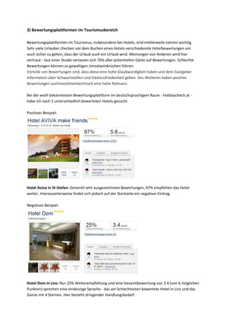 3) Bewertungsplattformen im Tourismusbereich
Bewertungsplattformen im Tourismus, insbesondere bei Hotels, sind mittlerweile extrem wichtig.
Sehr viele Urlauber checken vor dem Buchen eines Hotels verschiedenste Hotelbewertungen um
auch sicher zu gehen, dass der Urlaub auch ein Urlaub wird. Meinungen von Anderen wird hier
vertraut - laut einer Studie verlassen sich 76% aller potentiellen Gäste auf Bewertungen. Schlechte
Bewertungen können zu gewaltigen Umsatzeinbrüchen führen.
Vorteile von Bewertungen sind, dass diese eine hohe Glaubwürdigkeit haben und dem Gastgeber
Information über Schwachstellen und Gästezufriedenheit geben. Des Weiteren haben positive
Bewertungen suchmaschinentechnisch eine hohe Relevanz.
Bei der wohl bekanntesten Bewertungsplattform im deutschsprachigem Raum - holidaycheck.at -
habe ich nach 2 unterschiedlich bewerteten Hotels gesucht.
Positives Beispiel:
Hotel Aviva in St-Stefan: Generell sehr ausgezeichnete Bewertungen, 97% empfehlen das Hotel
weiter. Interessanterweise findet sich jedoch auf der Startseite ein negativer Eintrag.
Negatives Beispiel:
Hotel Dom in Linz: Nur 25% Weiterempfehlung und eine Gesamtbewertung von 3.4 (von 6 möglichen
Punkten) sprechen eine eindeutige Sprache - das am Schlechtesten bewertete Hotel in Linz und das
Ganze mit 4 Sternen. Hier besteht dringender Handlungsbedarf.
 