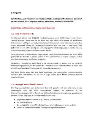 5.Aufgabe
Schriftliches Angebotskonzept für eine Social Media Strategie für Neckermann Österreich
(erstellt von den MEB Outgoings: Sparber, Pernsteiner, Klimitsch, Peherstorfer)
Social Media im Unternehmen Neckermann Österreich
In Österreich gibt es rund 2,700,000 Facebook-Accounts sowie 39,000 aktive Twitter Nutzer.
Tendenz steigend. Somit liegt auf der Hand, dass das Thema Social Media für Neckermann
Österreich sehr wichtig ist und auch, mit steigenden Nutzerzahlen, immer interessanter wird. Der
Vorteil gegenüber "klassischen" Marketinginstrumenten wie Print oder TV liegt darin, dass
potentielle Kunden relativ günstig und sehr zielgruppenspezifisch angesprochen werden können,
sogenannte Streueffekte können hier minimiert werden.
Viele österreichische Unternehmen haben diesen Trend schon längst erkannt. Im Jänner 2011
gaben 48% der Betriebe an, soziale Medien in Ihren Unternehmen zu nutzen. Facebook, Twitter
und XING werden dabei am Meisten verwendet.
Ein weiterer Pluspunkt von Social Media ist die Internationalität. Es werden nicht nur Nutzer in
Österreich angesprochen, die Marke oder die Firma ist für jeden weltweit sichtbar. Es lassen sich
ohne Mehraufwand Millionen Nutzer in der ganzen Welt ansprechen.
Mit Social Media lassen sich eine Reihe qualitativer und quantitativer Unternehmensziele
erreichen bzw. unterstützen, auf die wir im Zuge unserer Social Media Kampagne konkret
eingehen werden.
Die Zielgruppendefinition von Neckermann Österreich gestaltet sich sehr allgemein, da das
Unternehmen eine sehr breite Produktpalette aufweist. In Anlehnung an die
Unternehmensstrategie, sich in Zukunft verstärkt auf die jüngere Generation zu spezialisieren,
definiert sich die Zielgruppe im Social Media Bereich wie folgt:
 junge Menschen im Alter von 16-35 Jahren in ganz Österreich
 mit Internet Affinität
 die wenig Zeit für einen offline Einkauf haben bzw. Produkte gerne online bestellen
 und die zu Spontaneinkäufen bei Schnäppchenangeboten tendieren
1.1) Social Media Hard Facts
1.2) Zielgruppe im Social Media Bereich
 