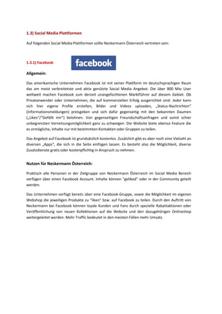 Auf folgenden Social Media Plattformen sollte Neckermann Österreich vertreten sein:
1.3.1) Facebook
Allgemein:
Das amerikanische Unternehmen Facebook ist mit seiner Plattform im deutschsprachigen Raum
das am meist verbreitetste und aktiv genützte Social Media Angebot. Die über 800 Mio User
weltweit machen Facebook zum derzeit unangefochtenen Marktführer auf diesem Gebiet. Ob
Privatanwender oder Unternehmen, die auf kommerziellen Erfolg ausgerichtet sind: Jeder kann
sich hier eigene Profile erstellen, Bilder und Videos uploaden, „Status-Nachrichten“
(Informationsmeldungen) preisgeben und sich dafür gegenseitig mit den bekannten Daumen
(„Likes“/“Gefällt mir“) belohnen. Von gegenseitigen Freundschaftsanfragen und somit schier
unbegrenzten Vernetzungsmöglichkeit ganz zu schweigen. Die Website biete ebenso Feature die
es ermögliche, Inhalte nur mit bestimmten Kontakten oder Gruppen zu teilen.
Das Angebot auf Facebook ist grundsätzlich kostenlos. Zusätzlich gibt es aber noch eine Vielzahl an
diversen „Apps“, die sich in die Seite einfügen lassen. Es besteht also die Möglichkeit, diverse
Zusatzdienste gratis oder kostenpflichtig in Anspruch zu nehmen.
Nutzen für Neckermann Österreich:
Praktisch alle Personen in der Zielgruppe von Neckermann Österreich im Social Media Bereich
verfügen über einen Facebook Account. Inhalte können "geliked" oder in der Community geteilt
werden.
Das Unternehmen verfügt bereits über eine Facebook-Gruppe, sowie die Möglichkeit im eigenen
Webshop die jeweiligen Produkte zu "liken" bzw. auf Facebook zu teilen. Durch den Auftritt von
Neckermann bei Facebook können loyale Kunden und Fans durch spezielle Rabattaktionen oder
Veröffentlichung von neuen Kollektionen auf die Website und den dazugehörigen Onlineshop
weitergeleitet werden. Mehr Traffic bedeutet in den meisten Fällen mehr Umsatz.
1.3) Social Media Plattformen
 