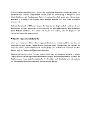 Ordnern in einem Betriebssystem – ablegen. Die Inhalte bzw. Boards können dann wiederum mit
Beschreibungen versehen und publiziert werden, wobei die Verknüpfung zu den großen Social
Media Plattformen wie Facebook oder Twitter eine wesentliche Rolle spielt. Man möchte seinen
Kontakten ja schließlich auf möglichst vielen Kanälen mitteilen, was man tolles im Internet
entdeckt hat.
Pinterest hat aktuell 12 Millionen Nutzer, die Nutzerzahlen steigen jedoch rapide an. In den
kommenden Monaten wird Pinterest auch in Europa ein sehr bekanntes und weit verbreitetes
Social Network darstellen. Zwei Drittel der Nutzer sind weiblich, was der Zielgruppe von
Neckermann optimal entgegenkommt.
Nutzen für Neckermann Österreich:
Wenn User interessante Bilder auf den Pages von Neckermann entdecken, können sie diese auf
ihre Pinterest Seite "pinnen". Andere Nutzer können die Bilder kommentieren und ebenfalls auf
ihre Seite pinnen. Dadurch können sich einzelne Bilder viral im Netzwerk verbreiten. Die Pins
können auch via Facebook und Twitter geteilt werden.
Das Unternehmen kann somit Pinterest nutzen, um die User auf die eigene Webseite zu bringen
und die Popularität der angebotenen Produkte zu steigern. Manche Unternehmen benutzen die
Plattform schon heute als Online-Katalog für ihre Produkte. Auch die Marke kann mit qualitativ
hochwertigen Fotos und kreativen Ideen bekanntgemacht werden.
 