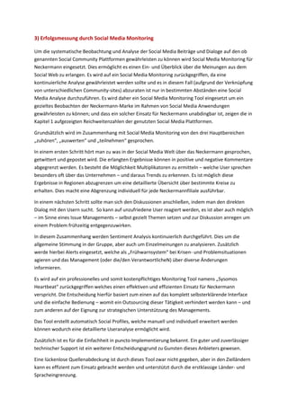 3) Erfolgsmessung durch Social Media Monitoring
Um die systematische Beobachtung und Analyse der Social Media Beiträge und Dialoge auf den ob
genannten Social Community Plattformen gewährleisten zu können wird Social Media Monitoring für
Neckermann eingesetzt. Dies ermöglicht es einen Ein- und Überblick über die Meinungen aus dem
Social Web zu erlangen. Es wird auf ein Social Media Monitoring zurückgegriffen, da eine
kontinuierliche Analyse gewährleistet werden sollte und es in diesem Fall (aufgrund der Verknüpfung
von unterschiedlichen Community-sites) abzuraten ist nur in bestimmten Abständen eine Social
Media Analyse durchzuführen. Es wird daher ein Social Media Monitoring Tool eingesetzt um ein
gezieltes Beobachten der Neckermann-Marke im Rahmen von Social Media Anwendungen
gewährleisten zu können; und dass ein solcher Einsatz für Neckermann unabdingbar ist, zeigen die in
Kapitel 1 aufgezeigten Reichweitenzahlen der genutzten Social Media Plattformen.
Grundsätzlich wird im Zusammenhang mit Social Media Monitoring von den drei Hauptbereichen
„zuhören“, „auswerten“ und „teilnehmen“ gesprochen.
In einem ersten Schritt hört man zu was in der Social Media Welt über das Neckermann gesprochen,
getwittert und gepostet wird. Die erlangten Ergebnisse können in positive und negative Kommentare
abgegrenzt werden. Es besteht die Möglichkeit Multiplikatoren zu ermitteln – welche User sprechen
besonders oft über das Unternehmen – und daraus Trends zu erkennen. Es ist möglich diese
Ergebnisse in Regionen abzugrenzen um eine detaillierte Übersicht über bestimmte Kreise zu
erhalten. Dies macht eine Abgrenzung individuell für jede Neckermannfiliale ausführbar.
In einem nächsten Schritt sollte man sich den Diskussionen anschließen, indem man den direkten
Dialog mit den Usern sucht. So kann auf unzufriedene User reagiert werden, es ist aber auch möglich
– im Sinne eines Issue Managements – selbst gezielt Themen setzen und zur Diskussion anregen um
einem Problem frühzeitig entgegenzuwirken.
In diesem Zusammenhang werden Sentiment Analysis kontinuierlich durchgeführt. Dies um die
allgemeine Stimmung in der Gruppe, aber auch um Einzelmeinungen zu analysieren. Zusätzlich
werde hierbei Alerts eingesetzt, welche als „Frühwarnsystem“ bei Krisen- und Problemsituationen
agieren und das Management (oder die/den VerantwortlicheN) über diverse Änderungen
informieren.
Es wird auf ein professionelles und somit kostenpflichtiges Monitoring Tool namens „Sysomos
Heartbeat“ zurückgegriffen welches einen effektiven und effizienten Einsatz für Neckermann
verspricht. Die Entscheidung hierfür basiert zum einen auf das komplett selbsterklärende Interface
und die einfache Bedienung – womit ein Outsourcing dieser Tätigkeit verhindert werden kann – und
zum anderen auf der Eignung zur strategischen Unterstützung des Managements.
Das Tool erstellt automatisch Social Profiles, welche manuell und individuell erweitert werden
können wodurch eine detaillierte Useranalyse ermöglicht wird.
Zusätzlich ist es für die Einfachheit in puncto Implementierung bekannt. Ein guter und zuverlässiger
technischer Support ist ein weiterer Entscheidungsgrund zu Gunsten dieses Anbieters gewesen.
Eine lückenlose Quellenabdeckung ist durch dieses Tool zwar nicht gegeben, aber in den Zielländern
kann es effizient zum Einsatz gebracht werden und unterstützt durch die erstklassige Länder- und
Spracheingrenzung.
 