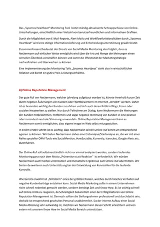 Das „Sysomos Heartbeat“ Monitoring Tool bietet ständig aktualisierte Schnappschüsse von Online-
Unterhaltungen, einschließlich einer Vielzahl von benutzerfreundlichen und informativen Grafiken.
Durch die Möglichkeit von E-Mail-Reports, Alert-Mails und Workflowfunktionalitäten durch „Sysomos
Heartbeat“ wird eine stätige Informationslieferung und Entscheidungsunterstützung gewährleistet.
Zusammenfassend bedeutet der Einsatz von Social Media Monitoring also folglich, dass es
Neckermann auf einfacher Weise ermöglicht wird über die Art und Menge der Meinungen einen
schnellen Überblick verschaffen können und somit die Effektivität der Marketingstrategie
nachvollziehen und überwachen zu können.
Eine Implementierung des Monitoring Tolls „Sysomos Heartbeat“ steht also in wirtschaftlicher
Relation und bietet ein gutes Preis-Leistungsverhältnis.
4) Online Reputation Management
Der gute Ruf von Neckermann, welcher jahrelang aufgebaut worden ist, könnte innerhalb kurzer Zeit
durch negative Äußerungen von Kunden oder Wettbewerbern im Internet „zerstört“ werden. Daher
ist es besonders wichtig den Kunden zuzuhören und sich auch deren Kritik in Blogs, Foren oder
sozialen Netzwerken zu stellen. Nur durch Teilnahme am Dialog, kann Neckermann die Meinungen
der Kunden mitbekommen, mitformen und sogar negative Stimmung von Kunden in eine positive
oder zumindest neutrale Stimmung umwandeln. Online Reputation Management kann es
Neckermann somit ermöglichen, dass eigene Image im Web selbst mitzugestalten.
In einem ersten Schritt ist es wichtig, dass Neckermann seinen Online-Ruf kennt um entsprechend
agieren zu können. Wir bieten Neckermann daher eine Erstanalyse/Startanalyse an, die wir mit einer
Reihe spezieller ORM-Tools wie SocialMention, HowSociable, Kurrently, Icerocket, Google Alerts etc.
durchführen.
Der Online-Ruf soll selbstverständlich nicht nur einmal analysiert werden, sondern laufendes
Monitoring ganz nach dem Motto „Prävention statt Reaktion“ ist erforderlich. Wir würden
Neckermann auch hierbei unterstützen und monatliche Ergebnisse zum Online-Ruf übermitteln. Wir
bieten desweiteren auch Unterstützung bei der Entwicklung von Kennzahlen für die laufende
Kontrolle.
Wie bereits erwähnt ist „Shitstorm“ eines der größten Risiken, welches durch falsches Verhalten auf
negative Kundenbeiträge entstehen kann. Social Media Marketing sollte in einem Unternehmen
nicht schnell nebenbei gemacht werden, sondern benötigt Zeit und Know-How. Es ist wichtig schnell
auf Online-Kritik zu reagieren, da Schnelligkeit bekanntlich einer der Erfolgsfaktoren von Online
Reputation Management ist. Dennoch sollten die Stellungnahmen professionell und durchdacht sein,
deshalb ist entsprechend geschultes Personal unabkömmlich. Da der interne Aufbau einer Social
Media Abteilung sehr aufwändig ist, möchten wir Neckermann diesen Schritt erleichtern und von
extern mit unserem Know How im Social Media Bereich unterstützen.
 