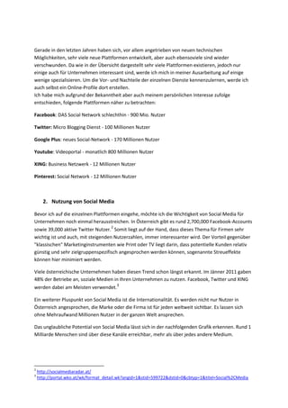 Gerade in den letzten Jahren haben sich, vor allem angetrieben von neuen technischen
Möglichkeiten, sehr viele neue Plattformen entwickelt, aber auch ebensoviele sind wieder
verschwunden. Da wie in der Übersicht dargestellt sehr viele Plattformen existieren, jedoch nur
einige auch für Unternehmen interessant sind, werde ich mich in meiner Ausarbeitung auf einige
wenige spezialisieren. Um die Vor- und Nachteile der einzelnen Dienste kennenzulernen, werde ich
auch selbst ein Online-Profile dort erstellen.
Ich habe mich aufgrund der Bekanntheit aber auch meinem persönlichen Interesse zufolge
entschieden, folgende Plattformen näher zu betrachten:
Facebook: DAS Social Network schlechthin - 900 Mio. Nutzer
Twitter: Micro Blogging Dienst - 100 Millionen Nutzer
Google Plus: neues Social-Network - 170 Millionen Nutzer
Youtube: Videoportal - monatlich 800 Millionen Nutzer
XING: Business Netzwerk - 12 Millionen Nutzer
Pinterest: Social Network - 12 Millionen Nutzer
2. Nutzung von Social Media
Bevor ich auf die einzelnen Plattformen eingehe, möchte ich die Wichtigkeit von Social Media für
Unternehmen noch einmal herausstreichen. In Österreich gibt es rund 2,700,000 Facebook-Accounts
sowie 39,000 aktive Twitter Nutzer.2
Somit liegt auf der Hand, dass dieses Thema für Firmen sehr
wichtig ist und auch, mit steigenden Nutzerzahlen, immer interessanter wird. Der Vorteil gegenüber
"klassischen" Marketinginstrumenten wie Print oder TV liegt darin, dass potentielle Kunden relativ
günstig und sehr zielgruppenspezifisch angesprochen werden können, sogenannte Streueffekte
können hier minimiert werden.
Viele österreichische Unternehmen haben diesen Trend schon längst erkannt. Im Jänner 2011 gaben
48% der Betriebe an, soziale Medien in Ihren Unternehmen zu nutzen. Facebook, Twitter und XING
werden dabei am Meisten verwendet.3
Ein weiterer Pluspunkt von Social Media ist die Internationalität. Es werden nicht nur Nutzer in
Österreich angesprochen, die Marke oder die Firma ist für jeden weltweit sichtbar. Es lassen sich
ohne Mehraufwand Millionen Nutzer in der ganzen Welt ansprechen.
Das unglaubliche Potential von Social Media lässt sich in der nachfolgenden Grafik erkennen. Rund 1
Milliarde Menschen sind über diese Kanäle erreichbar, mehr als über jedes andere Medium.
2
http://socialmediaradar.at/
3
http://portal.wko.at/wk/format_detail.wk?angid=1&stid=599722&dstid=0&cbtyp=1&titel=Social%2CMedia
 