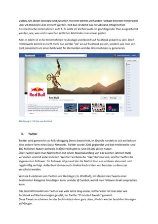 Videos. Mit dieser Strategie und natürlich mit einer bereits vorhanden Fanbase konnten mittlerweile
über 28 Millionen Likes erreicht werden, Red Bull ist damit das mit Abstand erfolgreichste
österreichische Unternehmen auf FB. Es sollte im Vorfeld auch ein grundlegender Plan ausgearbeitet
werden, wie, was und in welchen zeitlichen Abständen man etwas postet.
Alles in Allem ist es für Unternehmen heutzutage unerlässlich auf Facebook präsent zu sein. Doch
mittlerweile kommt es nicht mehr nur auf das "ob" an auf Facebook zu sein, sondern wie man sich
dort präsentiert um einen Mehrwert für die Kunden und das Unternehmen zu generieren.
Abbildung 4: FB Site von Red Bull
ii. Twitter
Twitter wird gemeinhin als Mikroblogging Dienst bezeichnet, im Grunde handelt es sich einfach um
eine andere Form eines Social Networks. Twitter wurde 2006 gegründet und hat mittlerweile rund
100 Millionen Nutzer weltweit. In Österreich gibt es rund 39,000 aktive Nutzer.
Über Twitter kann man Nachrichten mit einem Maximalumfang von 140 Zeichen (ähnlich SMS)
versenden und mit anderen teilen. Was für Facebook die "Like" Buttons sind, sind für Twitter die
sogenannten Follower. Ein Follower ist jemand der die Nachrichten von anderen abonniert und
regelmäßig verfolgt. Außerdem können auch direkte Nachrichten von Benutzer zu Benutzer
verschickt werden.
Weitere Funktionen von Twitter sind Hashtags (z.b. #Fußball), mit denen man Tweets einer
bestimmten Kategorie hinzufügen kann, und das @ Symbol, womit man Follower direkt ansprechen
kann.
Das Geschäftsmodell von Twitter war viele Jahre lang unklar, mittlerweile hat man aber wie
Facebook auf Werbeanzeigen gesetzt, bei Twitter "Promoted Tweets" genannt.
Diese Tweets erscheinen bei der Suchfunktion dann ganz oben, ähnlich wie bei bezahlten Anzeigen
auf Google.
 