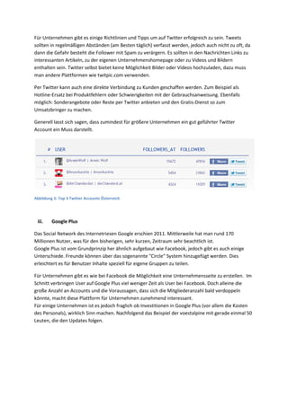 Für Unternehmen gibt es einige Richtlinien und Tipps um auf Twitter erfolgreich zu sein. Tweets
sollten in regelmäßigen Abständen (am Besten täglich) verfasst werden, jedoch auch nicht zu oft, da
dann die Gefahr besteht die Follower mit Spam zu verärgern. Es sollten in den Nachrichten Links zu
interessanten Artikeln, zu der eigenen Unternehmenshomepage oder zu Videos und Bildern
enthalten sein. Twitter selbst bietet keine Möglichkeit Bilder oder Videos hochzuladen, dazu muss
man andere Plattformen wie twitpic.com verwenden.
Per Twitter kann auch eine direkte Verbindung zu Kunden geschaffen werden. Zum Beispiel als
Hotline-Ersatz bei Produktfehlern oder Schwierigkeiten mit der Gebrauchsanweisung. Ebenfalls
möglich: Sonderangebote oder Reste per Twitter anbieten und den Gratis-Dienst so zum
Umsatzbringer zu machen.
Generell lasst sich sagen, dass zumindest für größere Unternehmen ein gut geführter Twitter
Account ein Muss darstellt.
Abbildung 5: Top 3 Twitter Accounts Österreich
iii. Google Plus
Das Social Network des Internetriesen Google erschien 2011. Mittlerweile hat man rund 170
Millionen Nutzer, was für den bisherigen, sehr kurzen, Zeitraum sehr beachtlich ist.
Google Plus ist vom Grundprinzip her ähnlich aufgebaut wie Facebook, jedoch gibt es auch einige
Unterschiede. Freunde können über das sogenannte "Circle" System hinzugefügt werden. Dies
erleichtert es für Benutzer Inhalte speziell für eigene Gruppen zu teilen.
Für Unternehmen gibt es wie bei Facebook die Möglichkeit eine Unternehmensseite zu erstellen. Im
Schnitt verbringen User auf Google Plus viel weniger Zeit als User bei Facebook. Doch alleine die
große Anzahl an Accounts und die Voraussagen, dass sich die Mitgliederanzahl bald verdoppeln
könnte, macht diese Plattform für Unternehmen zunehmend interessant.
Für einige Unternehmen ist es jedoch fraglich ob Investitionen in Google Plus (vor allem die Kosten
des Personals), wirklich Sinn machen. Nachfolgend das Beispiel der voestalpine mit gerade einmal 50
Leuten, die den Updates folgen.
 