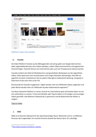 Abbildung 6: Google+ Page voestalpine
iv. Youtube
Die Video-Plattform Youtube wurde 2005 gegründet und wenig später von Google übernommen.
Jeder angemeldete Benutzer kann Videos uploaden, andere Videos kommentieren und sogenannten
Channels folgen. Channels können von Unternehmen aber auch von Privatpersonen betreut werden.
Youtube verdient sein Geld mit Werbebannern und geschalteten Werbespots vor den eigentlichen
Videos. Diese Spots kann man normalerweise nach einigen Sekunden überspringen. Dies fällt mir
eigentlich erst jetzt in Holland auf, fast vor jedem Video gibt es holländische Werbung. Ich glaube in
Österreich ist das noch nicht so der Fall.
Das Ausmaß von Youtube ist gigantisch: Täglich werden mehr als 4 Milliarden Videos aufgerufen und
jeden Monat werden mehr als 3 Milliarden Stunden Videomaterial angesehen.4
Um diese imposante Plattform zu nutzen, braucht ein Unternehmen gute und kreative Ideen um auf
sich aufmerksam zu machen. Firmen wie blendtec oder Tipp-Ex haben es mit lustigen und neuartigen
Videos geschafft, viele Millionen Videoaufrufe zu generieren und die Bekanntheit der Marke zu
steigern.
Tipp-Ex Video
v. XING
XING ist ein Business-Netzwerk für den deutschsprachigen Raum. Momentan sind ca. 12 Millionen
Personen dort angemeldet. Für einzelne Personen besteht der Nutzen darin, für zukünftige
4
http://www.youtube.com/t/press_statistics
 