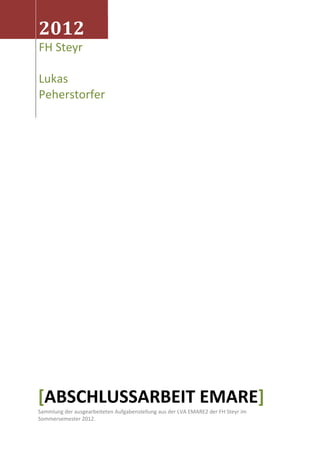 2012
FH Steyr
Lukas
Peherstorfer
[ABSCHLUSSARBEIT EMARE]
Sammlung der ausgearbeiteten Aufgabenstellung aus der LVA EMARE2 der FH Steyr im
Sommersemester 2012.
 