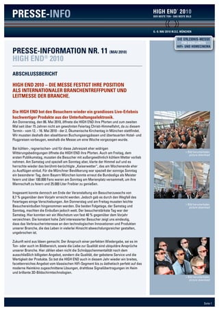 PRESSE-INFO                                                                                                   2010


                                                                                          6.- 9. MAI 2010 M.O.C. MÜNCHEN

                                                                                                            DIE ERLEBNIS-MESSE
                                                                                                                FÜR EXZELLENTES
                                                                                                            HIFI- UND HOMECINEMA
PRESSE-INFORMATION NR. 11 (MAI 2010)
HIGH END® 2010
AbScHluSSbERIcHT

HIGH END 2010 – DIE MESSE FESTIGT IHRE POSITION
AlS INTERNATIONAlER bRANcHENTREFFPuNkT uND
lEITMESSE DER bRANcHE.


Die HIGH END bot den besuchern wieder ein grandioses live-Erlebnis
hochwertiger Produkte aus der unterhaltungselektronik.
Am Donnerstag, den 06. Mai 2010, öffnete die HIGH END ihre Pforten und zum zweiten
Mal seit über 15 Jahren nicht am gewohnten Feiertag Christi-Himmelfahrt, da zu diesem
Termin - vom 12. - 16. Mai 2010 - der 2. Ökumenische Kirchentag in München stattfindet.
Wir mussten deshalb den absehbaren Buchungsengpässen und überteuerten Hotel- und
Flugpreisen vorbeugen, weshalb die Messe um eine Woche vorgezogen wurde.

Bei kühlen-, regnerischen- und für diese Jahreszeit eher widrigen
Witterungsbedingungen öffnete die HIGH END ihre Pforten. Auch am Freitag, dem                                      > Bild herunterladen
                                                                                                                      picture download
ersten Publikumstag, mussten die Besucher mit außergewöhnlich kühlem Wetter vorlieb
nehmen. Am Samstag und speziell am Sonntag aber, klarte der Himmel auf und es
herrschte wieder das berühmt-berüchtigte „Kaiserwetter“, das am Wochenende eher
zu Ausflügen einlud. Für die Münchner Bevölkerung war speziell der sonnige Sonntag
ein besonderer Tag, denn Bayern München konnte erneut die Bundesliga als Meister
feiern und über 100.000 Fans waren am Sonntag am Marienplatz versammelt, um ihre
Mannschaft zu feiern und 25.000 Liter Freibier zu genießen.

Insgesamt konnte dennoch am Ende der Veranstaltung ein Besucherzuwachs von
8,7 % gegenüber dem Vorjahr erreicht werden. Jedoch gab es durch den Wegfall des
Feiertages einige Verschiebungen. Am Donnerstag und am Freitag mussten leichte
                                                                                                                   > Bild herunterladen
Besuchereinbußen hingenommen werden. Die beiden Folgetage, der Samstag und                                            picture download
Sonntag, machten die Einbußen jedoch wett. Der besucherstärkste Tag war der
Samstag. Hier konnten wir ein Wachstum von fast 40 % gegenüber dem Vorjahr
verzeichnen. Die konstant hohe Zahl interessierter Besucher zeigt uns eindeutig,
dass das Verbraucherinteresse an den technologischen Innovationen und Produkten
unserer Branche, die das Leben in vielerlei Hinsicht abwechslungsreicher gestalten,
ungebrochen ist.

Zukunft wird aus Ideen gemacht. Der Anspruch einer perfekten Wiedergabe, sei es im
Ton- oder auch im Bildbereich, sowie die Liebe zur Qualität sind ubiquitäre Ansprüche
unserer Branche. Hier zählen eben nicht die Schnäppchenmentalität nach dem
ausschließlich billigsten Angebot, sondern die Qualität, der gebotene Service und die
Wertigkeit der Produkte. So bot die HIGH END auch in diesem Jahr wieder ein breites,
facettenreiches Angebot vom klassischen HiFi-Segment bis zu ästhetisch perfekt auf das
moderne Heimkino zugeschnittene Lösungen, drahtlose Signalübertragungen im Heim
und brillante 3D-Bildschirmtechnologien.
                                                                                                                   > Bild herunterladen
                                                                                                                      picture download




                                                                                                                                  Seite 1
 