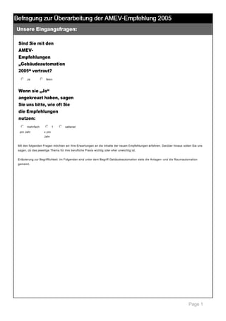 Befragung zur Überarbeitung der AMEV-Empfehlung 2005
Unsere Eingangsfragen:

 

Sind Sie mit den
AMEV­
Empfehlungen
„Gebäudeautomation
2005“ vertraut?
j
k
l
m
n Ja

 

j
k
l
m
n Nein

 

Wenn sie „Ja“
angekreuzt haben, sagen
Sie uns bitte, wie oft Sie
die Empfehlungen
nutzen:
j
k
l
m
n mehrfach 
pro Jahr 

j
k
l
m
n 1 

j
k
l
m
n seltener

 

x pro 
Jahr 

Mit den folgenden Fragen möchten wir Ihre Erwartungen an die Inhalte der neuen Empfehlungen erfahren. Darüber hinaus sollen Sie uns 
sagen, ob das jeweilige Thema für ihre berufliche Praxis wichtig oder eher unwichtig ist.  
 
Erläuterung zur Begrifflichkeit: Im Folgenden sind unter dem Begriff Gebäudeautomation stets die Anlagen­ und die Raumautomation 
gemeint. 

 

Page 1

 