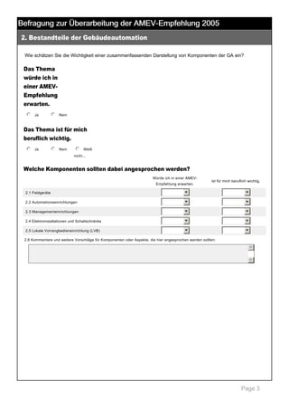 Befragung zur Überarbeitung der AMEV-Empfehlung 2005
2. Bestandteile der Gebäudeautomation

 

Wie schätzen Sie die Wichtigkeit einer zusammenfassenden Darstellung von Komponenten der GA ein? 

Das Thema
würde ich in
einer AMEV­
Empfehlung
erwarten.
j
k
l
m
n Ja

 

j
k
l
m
n Nein

 

Das Thema ist für mich
beruflich wichtig.
j
k
l
m
n Ja

 

j
k
l
m
n Nein

 

j
k
l
m
n Weiß 
nicht... 

Welche Komponenten sollten dabei angesprochen werden?
Würde ich in einer AMEV­
Empfehlung erwarten.

Ist für mich beruflich wichtig.

2.1 Feldgeräte

6

6

2.2 Automationseinrichtungen

6

6

2.3 Managementeinrichtungen

6

6

2.4 Elektroinstallationen und Schaltschränke

6

6

2.5 Lokale Vorrangbedieneinrichtung (LVB)

6

6

2.6 Kommentare und weitere Vorschläge für Komponenten oder Aspekte, die hier angesprochen werden sollten: 

5
6

 

Page 3

 