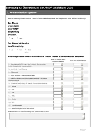 Befragung zur Überarbeitung der AMEV-Empfehlung 2005
3. Kommunikationssysteme

 

Welche Meinung haben Sie zum Thema "Kommunikationssysteme" als Gegenstand einer AMEV­Empfehlung? 

Das Thema
würde ich in
einer AMEV­
Empfehlung
erwarten.
j
k
l
m
n Ja

 

j
k
l
m
n Nein

 

Das Thema ist für mich
beruflich wichtig.
j
k
l
m
n Ja

 

j
k
l
m
n Nein

 

j
k
l
m
n Weiß 
nicht... 

Welche speziellen Inhalte wären für Sie zu dem Thema "Kommunikation" relevant?
Würde ich in einer AMEV­
Empfehlung erwarten.
3.1 Grundlegende Ausführungen über Protokolle (Ebenenmodell, 

Ist für mich beruflich wichtig.

6

6

3.2 Smart Grids / Smart Metering

6

6

3.3 IT­Sicherheit

6

6

3.4 Schutz personen­ / objektbezogener Daten

6

6

3.5 Übersicht gebräuchlicher Kommunikationssysteme in der GA mit 

6

6

3.6 Vertiefende Beschreibung für folgende Kommunikationssysteme:

6

6

3.6.1 BACnet

6

6

3.6.2 KNX

6

6

3.6.3 LON

6

6

3.6.4 M­Bus

6

6

3.6.5 Modbus

6

6

3.6.6 OPC

6

6

3.6.7 Funktechnologien

6

6

3.6.8 Webtechnologien: Cloud, Web­Services

6

6

Profile, Kompatibilität, Interoperabilität...)

Kurzbeschreibung

3.7 Kommentare und weitere Vorschläge zum Thema "Kommunikation": 

5
6

 

Page 4

 