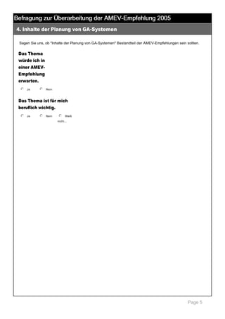Befragung zur Überarbeitung der AMEV-Empfehlung 2005
4. Inhalte der Planung von GA­Systemen

 

Sagen Sie uns, ob "Inhalte der Planung von GA­Systemen" Bestandteil der AMEV­Empfehlungen sein sollten. 

Das Thema
würde ich in
einer AMEV­
Empfehlung
erwarten.
j
k
l
m
n Ja

 

j
k
l
m
n Nein

 

Das Thema ist für mich
beruflich wichtig.
j
k
l
m
n Ja

 

j
k
l
m
n Nein

 

j
k
l
m
n Weiß 
nicht... 

Page 5

 