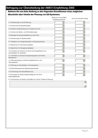 Befragung zur Überarbeitung der AMEV-Empfehlung 2005
Nehmen Sie nun bitte Stellung zu den folgenden Einzelthemen eines möglichen
Abschnitts über Inhalte der Planung von GA­Systemen:
Würde ich in einer AMEV­
Empfehlung erwarten.

Ist für mich beruflich wichtig.

4.1 Anforderungen an die GA­Planung

6

6

4.2 Inhalte eines GA­Gesamtkonzepts

6

6

4.3 Auswahl und Beschreibung von Funktionen der GA

6

6

4.4 Inhalte eines Bedien­ und Störmeldekonzepts

6

6

4.5 Beispiele für Benutzeroberflächen aus der Praxis

6

6

4.6 Anforderungen an Reaktionszeiten

6

6

4.7 Integration von Anlagenautomation und Raumautomation

6

6

4.8 Algorithmen für Automationsaufgaben

6

6

4.9 Algorithmen für Managementaufgaben

6

6

4.10 Hinweise zum Einfluss von GA auf die Energieeffizienz und 

6

6

6

6

6

6

4.13 Planung von Schnittstellen zu Fremdsystemen

6

6

4.14 Entwurf/Auswahl eines Adressierungsschlüssels

6

6

4.15 Einbindung einer Brandfallsteuerung

6

6

4.16 Konzepte der Systemintegration/Migration der GA in 

6

6

Nachhaltigkeit von Gebäuden
4.11 Die Rolle von GA beim Energiemanagement und Facility­
Management
4.12 Berücksichtigung von Monitoring­Maßnahmen in der 
Planungsphase

Bestandsgebäuden
4.17 Kommentare und weitere Vorschläge zum Thema "Inhalte der Planung": 

5
6

 

Page 6

 