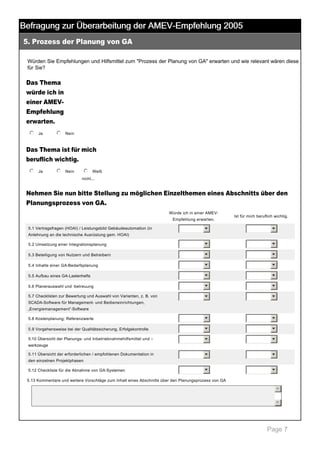 Befragung zur Überarbeitung der AMEV-Empfehlung 2005
5. Prozess der Planung von GA

 

Würden Sie Empfehlungen und Hilfsmittel zum "Prozess der Planung von GA" erwarten und wie relevant wären diese 
für Sie? 

Das Thema
würde ich in
einer AMEV­
Empfehlung
erwarten.
j
k
l
m
n Ja

 

j
k
l
m
n Nein

 

Das Thema ist für mich
beruflich wichtig.
j
k
l
m
n Ja

 

j
k
l
m
n Nein

 

j
k
l
m
n Weiß 
nicht... 

Nehmen Sie nun bitte Stellung zu möglichen Einzelthemen eines Abschnitts über den
Planungsprozess von GA.
Würde ich in einer AMEV­
Empfehlung erwarten.
5.1 Vertragsfragen (HOAI) / Leistungsbild Gebäudeautomation (in 

Ist für mich beruflich wichtig.

6

6

5.2 Umsetzung einer Integrationsplanung

6

6

5.3 Beteiligung von Nutzern und Betreibern

6

6

5.4 Inhalte einer GA­Bedarfsplanung

6

6

5.5 Aufbau eines GA­Lastenhefts

6

6

5.6 Planerauswahl und ­betreuung

6

6

5.7 Checklisten zur Bewertung und Auswahl von Varianten, z. B. von 

6

6

5.8 Kostenplanung; Referenzwerte

6

6

5.9 Vorgehensweise bei der Qualitätssicherung, Erfolgskontrolle

6

6

5.10 Übersicht der Planungs­ und Inbetriebnahmehilfsmittel und –

6

6

6

6

6

6

Anlehnung an die technische Ausrüstung gem. HOAI)

SCADA­Software für Management­ und Bedieneinrichtungen, 
„Energiemanagement“­Software

werkzeuge
5.11 Übersicht der erforderlichen / empfohlenen Dokumentation in 
den einzelnen Projektphasen
5.12 Checkliste für die Abnahme von GA­Systemen

5.13 Kommentare und weitere Vorschläge zum Inhalt eines Abschnitts über den Planungsprozess von GA 

5
6

 
Page 7

 