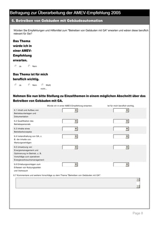 Befragung zur Überarbeitung der AMEV-Empfehlung 2005
6. Betreiben von Gebäuden mit Gebäudeautomation

 

Würden Sie Empfehlungen und Hilfsmittel zum "Betreiben von Gebäuden mit GA" erwarten und wären diese beruflich 
relevant für Sie? 

Das Thema
würde ich in
einer AMEV­
Empfehlung
erwarten.
j
k
l
m
n Ja

 

j
k
l
m
n Nein

 

Das Thema ist für mich
beruflich wichtig.
j
k
l
m
n Ja

 

j
k
l
m
n Nein

 

j
k
l
m
n Weiß 
nicht... 

Nehmen Sie nun bitte Stellung zu Einzelthemen in einem möglichen Abschnitt über das
Betreiben von Gebäuden mit GA.
Würde ich in einer AMEV­Empfehlung erwarten.

Ist für mich beruflich wichtig.

6

6

6

6

6

6

6

6

6

6

6

6.1 Inhalt und Aufbau von 

6

Betriebsunterlagen und 
Dokumentation
6.2 Qualifikation des 
Betriebspersonals
6.3 Inhalte eines 
Betreiberkonzeptes
6.4 Instandhaltung von GA, z. 
B. die Inhalte von 
Wartungsverträgen
6.5 Umsetzung von 
Energiemanagement und 
Optimierung im Betrieb, z. B. 
Vorschläge zum operativen 
Energieverbrauchsmanagement
6.6 Erhebungsvorlagen zum 
Erfassen von Nutzungszeiten 
und Verbrauch
6.7 Kommentare und weitere Vorschläge zu dem Thema "Betreiben von Gebäuden mit GA": 

5
6

 

Page 8

 
